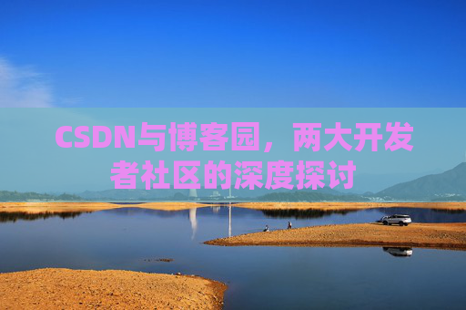 CSDN与博客园,两大开发者社区的深度探讨 CSDN与博客园,两大开发者社区的深度探讨